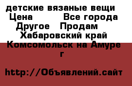 детские вязаные вещи › Цена ­ 500 - Все города Другое » Продам   . Хабаровский край,Комсомольск-на-Амуре г.